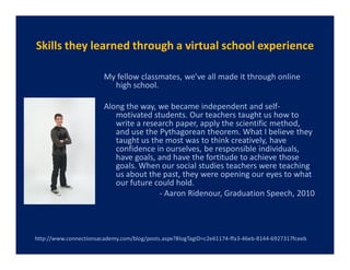 Skills they learned through a virtual school experience

                        My fellow classmates, we’ve all made it through online
                          high school.

                        Along the way, we became independent and self-
                           motivated students. Our teachers taught us how to
                           write a research paper, apply the scientific method,
                           and use the Pythagorean theorem. What I believe they
                           taught us the most was to think creatively, have
                           confidence in ourselves, be responsible individuals,
                           have goals, and have the fortitude to achieve those
                           goals. When our social studies teachers were teaching
                           us about the past, they were opening our eyes to what
                           our future could hold.
                                       - Aaron Ridenour, Graduation Speech, 2010




http://www.connectionsacademy.com/blog/posts.aspx?BlogTagID=c2e61174-ffa3-46eb-8144-6927317fceeb
 