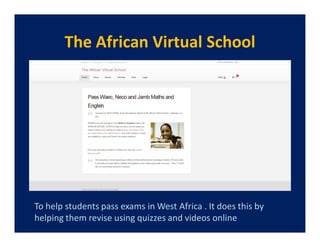 The African Virtual School




To help students pass exams in West Africa . It does this by
helping them revise using quizzes and videos online
 