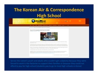The Korean Air & Correspondence
             High School




Serves the nation’s youth and adults who couldn’t get a diploma because they were
forced to work in the factories to support their families or because they could not
afford to pay for high school (students pay to go to most high schools in Korea)
 