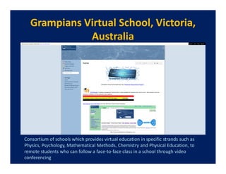 Grampians Virtual School, Victoria,
             Australia




Consortium of schools which provides virtual education in specific strands such as
Physics, Psychology, Mathematical Methods, Chemistry and Physical Education, to
remote students who can follow a face-to-face class in a school through video
conferencing
 