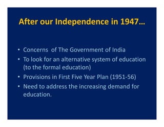 After our Independence in 1947…


• Concerns of The Government of India
• To look for an alternative system of education
  (to the formal education)
• Provisions in First Five Year Plan (1951-56)
• Need to address the increasing demand for
  education.
 