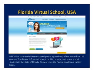 Florida Virtual School, USA




USA's first state-wide Internet-based public high school, offers more than 120
courses. Enrollment is free and open to public, private, and home school
students in the state of Florida. Students outside Florida enroll on a tuition
basis.
 