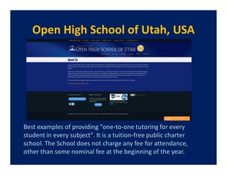 Open High School of Utah, USA




Best examples of providing "one-to-one tutoring for every
student in every subject". It is a tuition-free public charter
school. The School does not charge any fee for attendance,
other than some nominal fee at the beginning of the year.
 