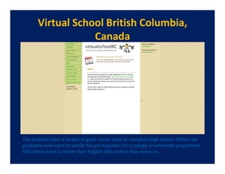 Virtual School British Columbia,
                   Canada




The students have a variety of goals. Some want to complete high school. Others are
graduates who want to satisfy the prerequisites for a college or university programme.
Still others want to better their English skills before they move on.
 
