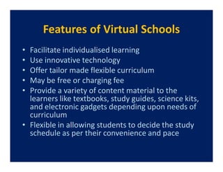 Features of Virtual Schools
• Facilitate individualised learning
• Use innovative technology
• Offer tailor made flexible curriculum
• May be free or charging fee
• Provide a variety of content material to the
  learners like textbooks, study guides, science kits,
  and electronic gadgets depending upon needs of
  curriculum
• Flexible in allowing students to decide the study
  schedule as per their convenience and pace
 