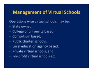 Management of Virtual Schools
Operations wise virtual schools may be:
• State owned
• College or university based,
• Consortium based,
• Public charter schools,
• Local education agency based,
• Private virtual schools, and
• For-profit virtual schools etc.
 