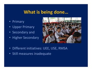 What is being done…
•   Primary
•   Upper Primary
•   Secondary and
•   Higher Secondary

• Different initiatives: UEE, USE, RMSA
• Still measures inadequate
 