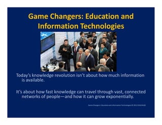 Game Changers: Education and
       Information Technologies




Today’s knowledge revolution isn’t about how much information
  is available.

It’s about how fast knowledge can travel through vast, connected
    networks of people—and how it can grow exponentially.
                                   Game Changers: Education and Information Technologies © 2012 EDUCAUSE
 