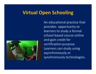 Virtual Open Schooling
         An educational practice that
         provides opportunity to
         learners to study a formal
         school-based course online
         and gain credit for
         certification purpose.
         Learners can study using
         asynchronously or
         synchronously technologies.
 