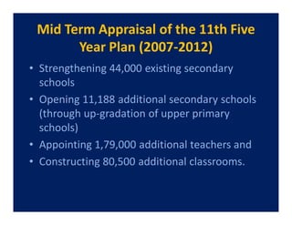 Mid Term Appraisal of the 11th Five
       Year Plan (2007-2012)
• Strengthening 44,000 existing secondary
  schools
• Opening 11,188 additional secondary schools
  (through up-gradation of upper primary
  schools)
• Appointing 1,79,000 additional teachers and
• Constructing 80,500 additional classrooms.
 
