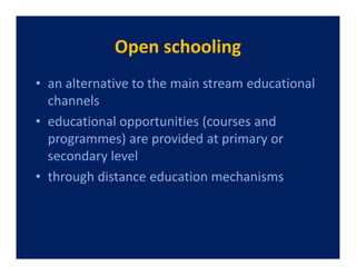 Open schooling
• an alternative to the main stream educational
  channels
• educational opportunities (courses and
  programmes) are provided at primary or
  secondary level
• through distance education mechanisms
 