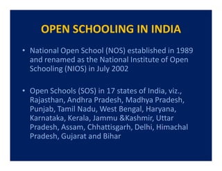 OPEN SCHOOLING IN INDIA
• National Open School (NOS) established in 1989
  and renamed as the National Institute of Open
  Schooling (NIOS) in July 2002

• Open Schools (SOS) in 17 states of India, viz.,
  Rajasthan, Andhra Pradesh, Madhya Pradesh,
  Punjab, Tamil Nadu, West Bengal, Haryana,
  Karnataka, Kerala, Jammu &Kashmir, Uttar
  Pradesh, Assam, Chhattisgarh, Delhi, Himachal
  Pradesh, Gujarat and Bihar
 