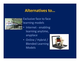 Alternatives to…
Exclusive face to face
learning models
• Internet - enabling
  learning anytime,
  anyplace
• Online / Hybrid /
  Blended Learning
  Models
 