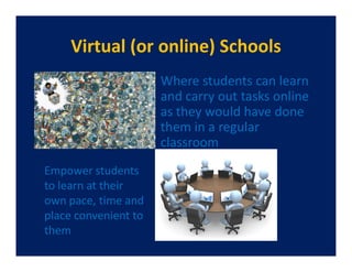 Virtual (or online) Schools
                      Where students can learn
                      and carry out tasks online
                      as they would have done
                      them in a regular
                      classroom
Empower students
to learn at their
own pace, time and
place convenient to
them
 