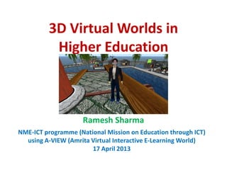 3D Virtual Worlds in
           Higher Education



                     Ramesh Sharma
NME-ICT programme (National Mission on Education through ICT)
  using A-VIEW (Amrita Virtual Interactive E-Learning World)
                       17 April 2013
 