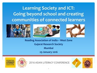 Learning Society and ICT:
Going beyond school and creating
communities of connected learners
Reading Association of India – West Zone
Gujarat Research Society
Mumbai
29 January 2016
1
 