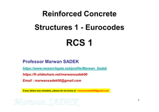 1
Reinforced Concrete
Structures 1 - Eurocodes
RCS 1
Professor Marwan SADEK
https://www.researchgate.net/profile/Marwan_Sadek
https://fr.slideshare.net/marwansadek00
Email : marwansadek00@gmail.com
If you detect any mistakes, please let me know at : marwansadek00@gmail.com
 