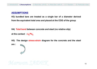 13
ASSUMPTIONS
H3) bundled bars are treated as a single bar of a diameter derived
from the equivalent total area and placed at the COG of the group
H4) Total bond between concrete and steel (no relative slip)
at the contact : s=c
H5) The design stress-strain diagram for the concrete and the steel
are :
1. Introduction 3. Rect.Sec. (A’=0) 5. T Section2.Assumptions 4. Rect.Sec with A’ 6. Particular rules
 