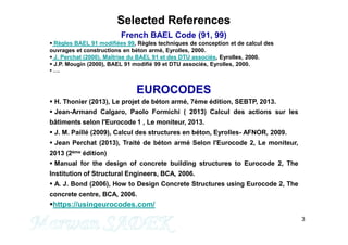 3
Selected References
French BAEL Code (91, 99)
 Règles BAEL 91 modifiées 99, Règles techniques de conception et de calcul des
ouvrages et constructions en béton armé, Eyrolles, 2000.
 J. Perchat (2000), Maîtrise du BAEL 91 et des DTU associés, Eyrolles, 2000.
 J.P. Mougin (2000), BAEL 91 modifié 99 et DTU associés, Eyrolles, 2000.
 ….
EUROCODES
 H. Thonier (2013), Le projet de béton armé, 7ème édition, SEBTP, 2013.
 Jean-Armand Calgaro, Paolo Formichi ( 2013) Calcul des actions sur les
bâtiments selon l'Eurocode 1 , Le moniteur, 2013.
 J. M. Paillé (2009), Calcul des structures en béton, Eyrolles- AFNOR, 2009.
 Jean Perchat (2013), Traité de béton armé Selon l'Eurocode 2, Le moniteur,
2013 (2ème édition)
 Manual for the design of concrete building structures to Eurocode 2, The
Institution of Structural Engineers, BCA, 2006.
 A. J. Bond (2006), How to Design Concrete Structures using Eurocode 2, The
concrete centre, BCA, 2006.
https://usingeurocodes.com/
M. SADEK
 