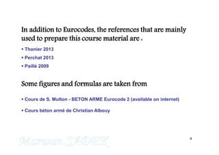 4
In addition to Eurocodes, the references that are mainly
used to prepare this course material are :
 Thonier 2013
 Perchat 2013
 Paillé 2009
Some figures and formulas are taken from
 Cours de S. Multon - BETON ARME Eurocode 2 (available on internet)
 Cours béton armé de Christian Albouy
M. SADEK
 