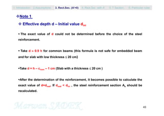 43
Note 1
 Effective depth d – Initial value dini
 The exact value of d could not be determined before the choice of the steel
reinforcement.
 Take d  0.9 h for common beams (this formula is not safe for embedded beam
and for slab with low thickness  20 cm)
Take d = h – cnom – 1 cm (Slab with a thickness  20 cm )
After the determination of the reinforcement, it becomes possible to calculate the
exact value of d=dreal. If dreal < dini , the steel reinforcement section As should be
recalculated.
1. Introduction 3. Rect.Sec. (A’=0) 5. T Section2.Assumptions 4. Rect.Sec with A’ 6. Particular rules
 