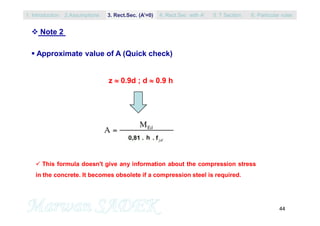 44
 Note 2
 Approximate value of A (Quick check)
z  0.9d ; d  0.9 h
 This formula doesn't give any information about the compression stress
in the concrete. It becomes obsolete if a compression steel is required.
1. Introduction 3. Rect.Sec. (A’=0) 5. T Section2.Assumptions 4. Rect.Sec with A’ 6. Particular rules
 