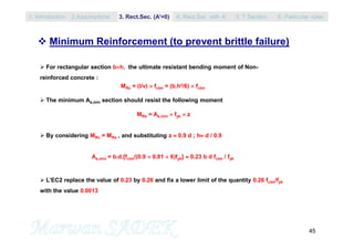 45
 Minimum Reinforcement (to prevent brittle failure)
 For rectangular section bh, the ultimate resistant bending moment of Non-
reinforced concrete :
MRc = (I/v)  fctm = (b.h²/6)  fctm
 The minimum As,min section should resist the following moment
MRs = As,min  fyk  z
 By considering MRc = MRs , and substituting z  0.9 d ; h d / 0.9
As,min = b.d.[fctm/(0.9  0.81  6)fyk]  0.23 b d fctm / fyk
 L’EC2 replace the value of 0.23 by 0.26 and fix a lower limit of the quantity 0.26 fctm/fyk
with the value 0.0013
1. Introduction 3. Rect.Sec. (A’=0) 5. T Section2.Assumptions 4. Rect.Sec with A’ 6. Particular rules
 
