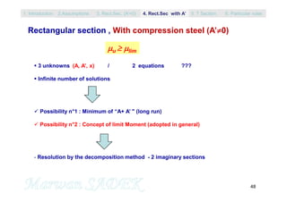 48
 3 unknowns (A, A’, x) / 2 equations ???
 Infinite number of solutions
 Possibility n°1 : Minimum of “A+ A’ " (long run)
 Possibility n°2 : Concept of limit Moment (adopted in general)
- Resolution by the decomposition method - 2 imaginary sections
u  lim
Rectangular section , With compression steel (A’0)
1. Introduction 3. Rect.Sec. (A’=0) 5. T Section2.Assumptions 4. Rect.Sec with A’ 6. Particular rules
 