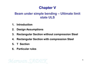 5
Chapter V
Beam under simple bending – Ultimate limit
state ULS
1. Introduction
2. Design Assumptions
3. Rectangular Section without compression Steel
4. Rectangular Section with compression Steel
5. T Section
6. Particular rules
 