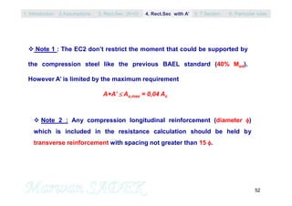 52
 Note 1 : The EC2 don’t restrict the moment that could be supported by
the compression steel like the previous BAEL standard (40% Med).
However A’ is limited by the maximum requirement
A+A’  As,max = 0,04 Ac
 Note 2 : Any compression longitudinal reinforcement (diameter )
which is included in the resistance calculation should be held by
transverse reinforcement with spacing not greater than 15 .
1. Introduction 3. Rect.Sec. (A’=0) 5. T Section2.Assumptions 4. Rect.Sec with A’ 6. Particular rules
 