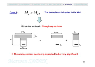 59
Case 2: The Neutral Axis is located in the WebM Mu uT
Divide the section in 2 imaginary sections
 The reinforcement section is expected to be very significant
bw
b=beff
d
hf
=
beff-bw
A1
A2
bw
+
1. Introduction 3. Rect.Sec. (A’=0) 5. T Section2.Assumptions 4. Rect. Sec with A’ 6. Particular rules
 