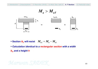 61
M Mu uT
 Section A2 will resist
 Calculation identical to a rectangular section with a width
bw and a height h
bw
b=beff
d
hf
=
beff-bw
A1
A2
bw
+
M M Mu u u2 1 
1. Introduction 3. Rect.Sec. (A’=0) 5. T Section2.Assumptions 4. Rect. Sec with A’ 6. Particular rules
 
