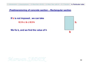 64
Predimensioning of concrete section – Rectangular section
b
h
If b is not imposed , we can take
0.3 h  b  0.5 h
We fix b, and we find the value of h
1. Introduction 3. Rect.Sec. (A’=0) 5. T Section2.Assumptions 4. Rect. Sec with A’ 6. Particular rules
 