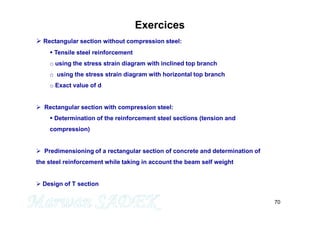70
Exercices
 Rectangular section without compression steel:
 Tensile steel reinforcement
o using the stress strain diagram with inclined top branch
o using the stress strain diagram with horizontal top branch
o Exact value of d
 Rectangular section with compression steel:
 Determination of the reinforcement steel sections (tension and
compression)
 Predimensioning of a rectangular section of concrete and determination of
the steel reinforcement while taking in account the beam self weight
 Design of T section
 