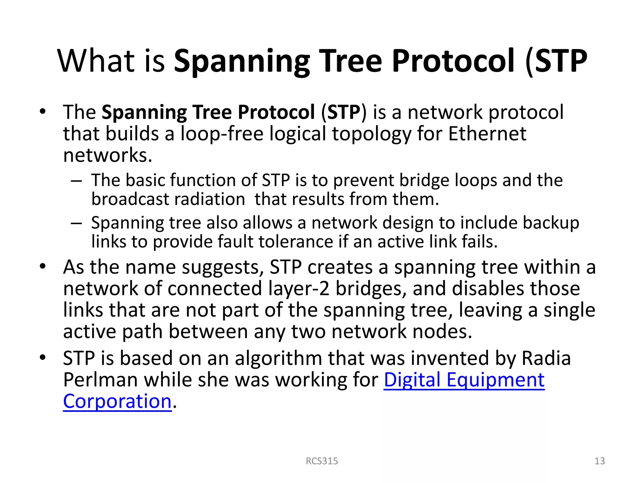 What is Spanning Tree Protocol (STP
• The Spanning Tree Protocol (STP) is a network protocol
that builds a loop-free logical topology for Ethernet
networks.
– The basic function of STP is to prevent bridge loops and the
broadcast radiation that results from them.
– Spanning tree also allows a network design to include backup
links to provide fault tolerance if an active link fails.
• As the name suggests, STP creates a spanning tree within a
network of connected layer-2 bridges, and disables those
links that are not part of the spanning tree, leaving a single
active path between any two network nodes.
• STP is based on an algorithm that was invented by Radia
Perlman while she was working for Digital Equipment
Corporation.
13RCS315
 