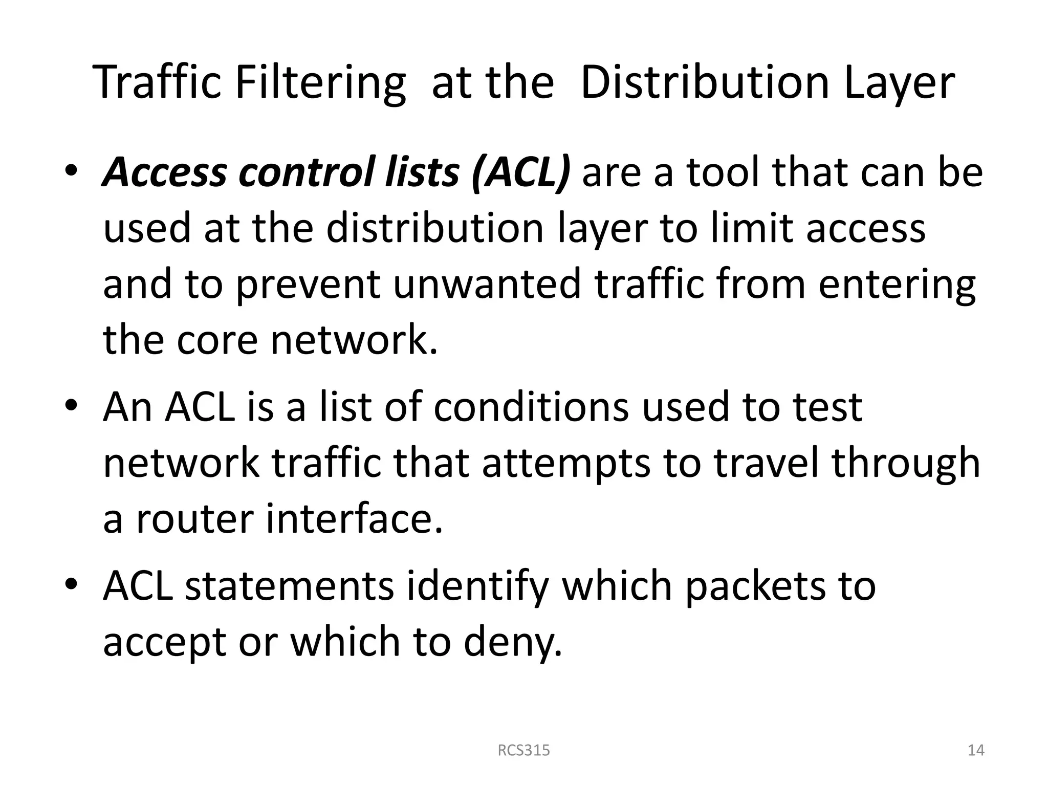 Traffic Filtering at the Distribution Layer
• Access control lists (ACL) are a tool that can be
used at the distribution layer to limit access
and to prevent unwanted traffic from entering
the core network.
• An ACL is a list of conditions used to test
network traffic that attempts to travel through
a router interface.
• ACL statements identify which packets to
accept or which to deny.
14RCS315
 