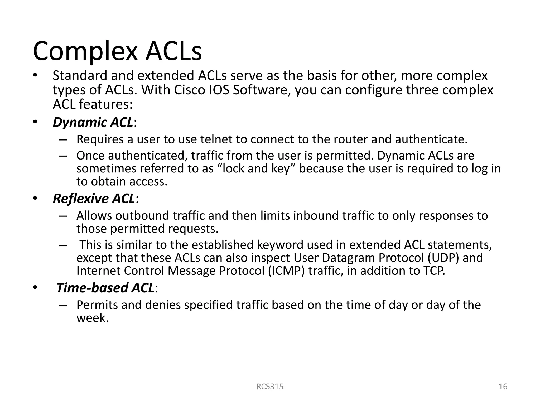 Complex ACLs
• Standard and extended ACLs serve as the basis for other, more complex
types of ACLs. With Cisco IOS Software, you can configure three complex
ACL features:
• Dynamic ACL:
– Requires a user to use telnet to connect to the router and authenticate.
– Once authenticated, traffic from the user is permitted. Dynamic ACLs are
sometimes referred to as “lock and key” because the user is required to log in
to obtain access.
• Reflexive ACL:
– Allows outbound traffic and then limits inbound traffic to only responses to
those permitted requests.
– This is similar to the established keyword used in extended ACL statements,
except that these ACLs can also inspect User Datagram Protocol (UDP) and
Internet Control Message Protocol (ICMP) traffic, in addition to TCP.
• Time-based ACL:
– Permits and denies specified traffic based on the time of day or day of the
week.
16RCS315
 