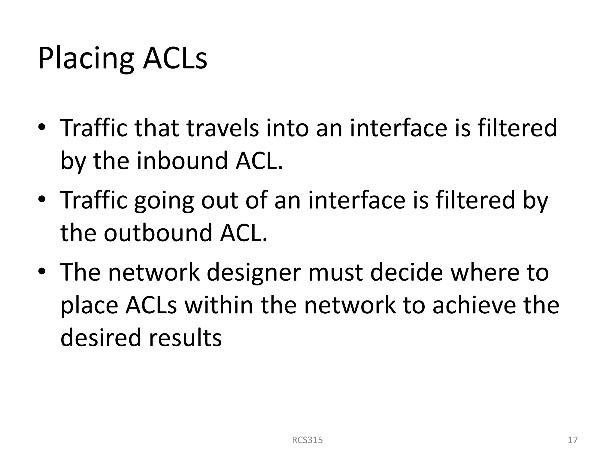 Placing ACLs
• Traffic that travels into an interface is filtered
by the inbound ACL.
• Traffic going out of an interface is filtered by
the outbound ACL.
• The network designer must decide where to
place ACLs within the network to achieve the
desired results
17RCS315
 