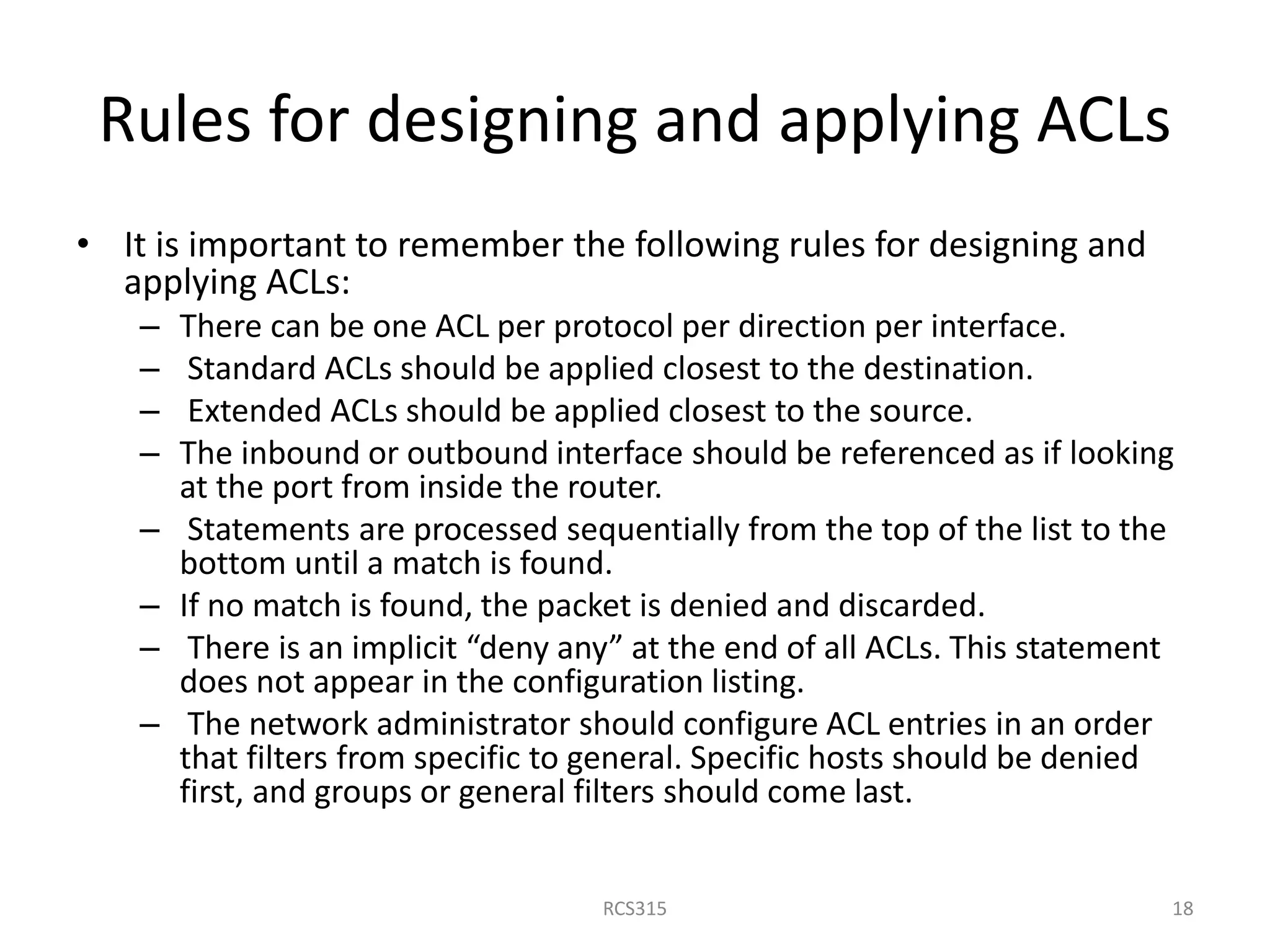 Rules for designing and applying ACLs
• It is important to remember the following rules for designing and
applying ACLs:
– There can be one ACL per protocol per direction per interface.
– Standard ACLs should be applied closest to the destination.
– Extended ACLs should be applied closest to the source.
– The inbound or outbound interface should be referenced as if looking
at the port from inside the router.
– Statements are processed sequentially from the top of the list to the
bottom until a match is found.
– If no match is found, the packet is denied and discarded.
– There is an implicit “deny any” at the end of all ACLs. This statement
does not appear in the configuration listing.
– The network administrator should configure ACL entries in an order
that filters from specific to general. Specific hosts should be denied
first, and groups or general filters should come last.
18RCS315
 