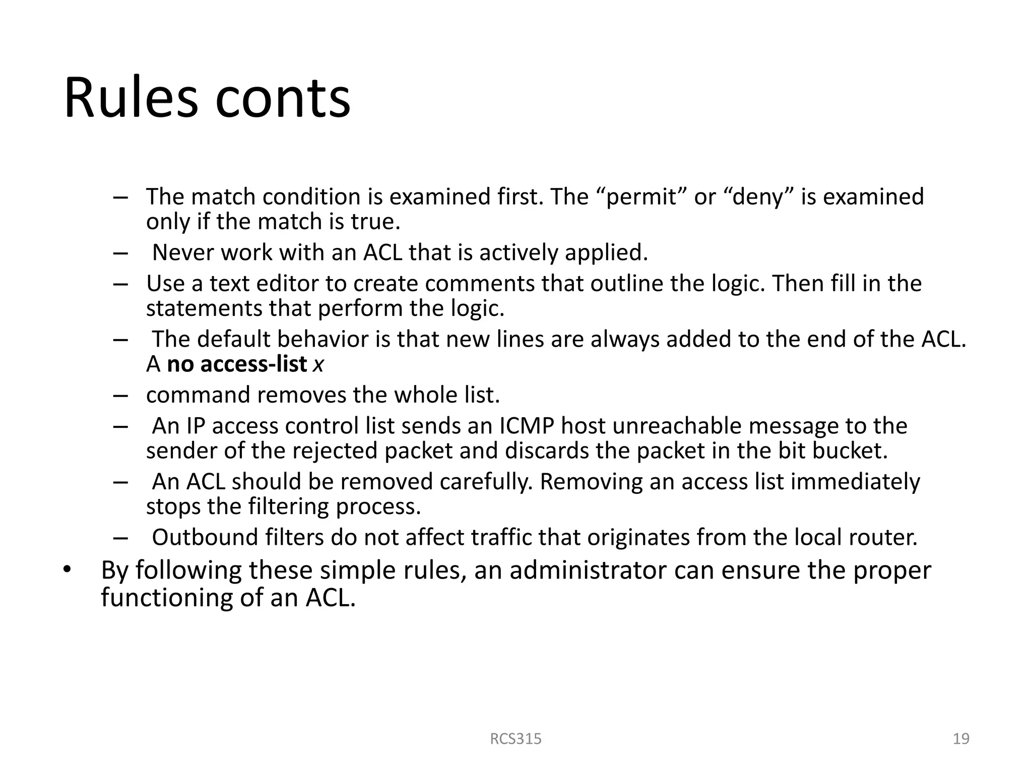 Rules conts
– The match condition is examined first. The “permit” or “deny” is examined
only if the match is true.
– Never work with an ACL that is actively applied.
– Use a text editor to create comments that outline the logic. Then fill in the
statements that perform the logic.
– The default behavior is that new lines are always added to the end of the ACL.
A no access-list x
– command removes the whole list.
– An IP access control list sends an ICMP host unreachable message to the
sender of the rejected packet and discards the packet in the bit bucket.
– An ACL should be removed carefully. Removing an access list immediately
stops the filtering process.
– Outbound filters do not affect traffic that originates from the local router.
• By following these simple rules, an administrator can ensure the proper
functioning of an ACL.
19RCS315
 