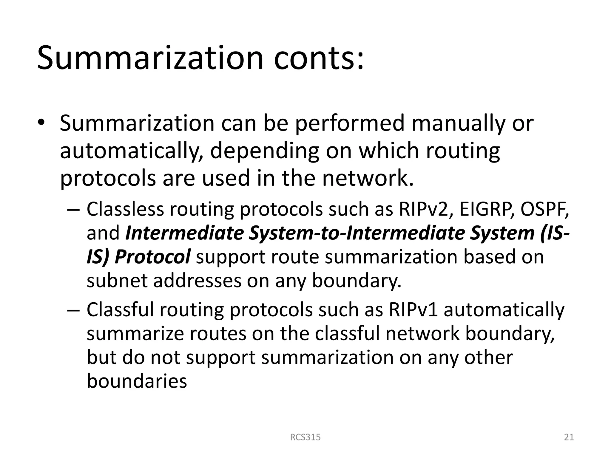 Summarization conts:
• Summarization can be performed manually or
automatically, depending on which routing
protocols are used in the network.
– Classless routing protocols such as RIPv2, EIGRP, OSPF,
and Intermediate System-to-Intermediate System (IS-
IS) Protocol support route summarization based on
subnet addresses on any boundary.
– Classful routing protocols such as RIPv1 automatically
summarize routes on the classful network boundary,
but do not support summarization on any other
boundaries
21RCS315
 