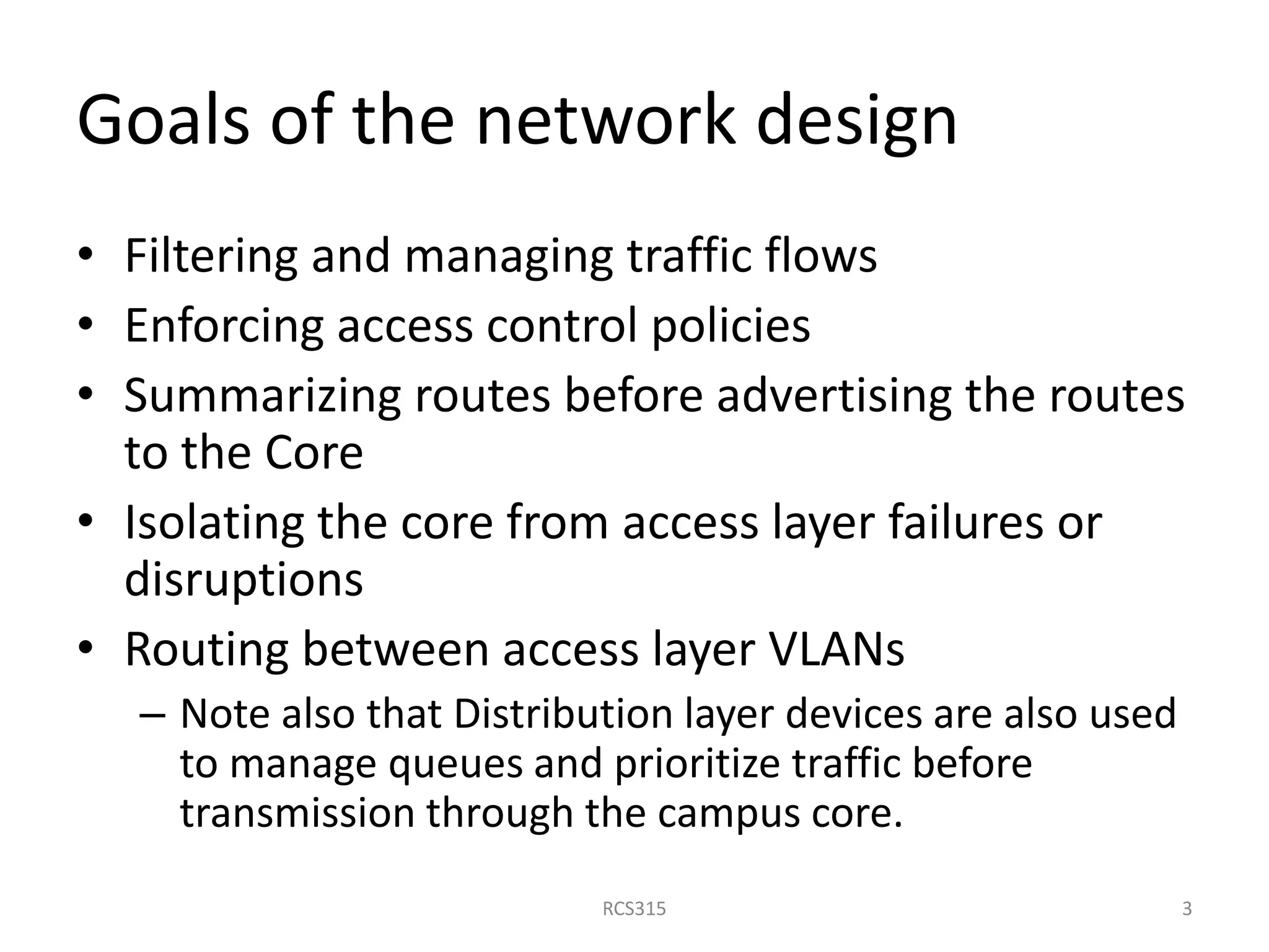 Goals of the network design
• Filtering and managing traffic flows
• Enforcing access control policies
• Summarizing routes before advertising the routes
to the Core
• Isolating the core from access layer failures or
disruptions
• Routing between access layer VLANs
– Note also that Distribution layer devices are also used
to manage queues and prioritize traffic before
transmission through the campus core.
3RCS315
 