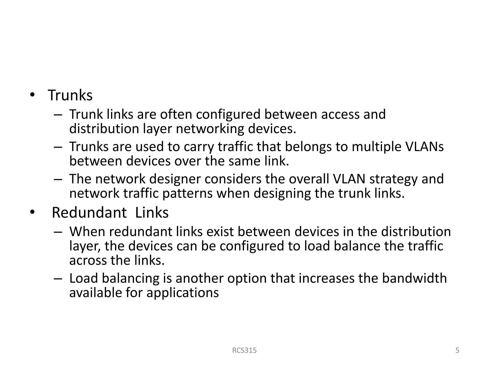 • Trunks
– Trunk links are often configured between access and
distribution layer networking devices.
– Trunks are used to carry traffic that belongs to multiple VLANs
between devices over the same link.
– The network designer considers the overall VLAN strategy and
network traffic patterns when designing the trunk links.
• Redundant Links
– When redundant links exist between devices in the distribution
layer, the devices can be configured to load balance the traffic
across the links.
– Load balancing is another option that increases the bandwidth
available for applications
5RCS315
 