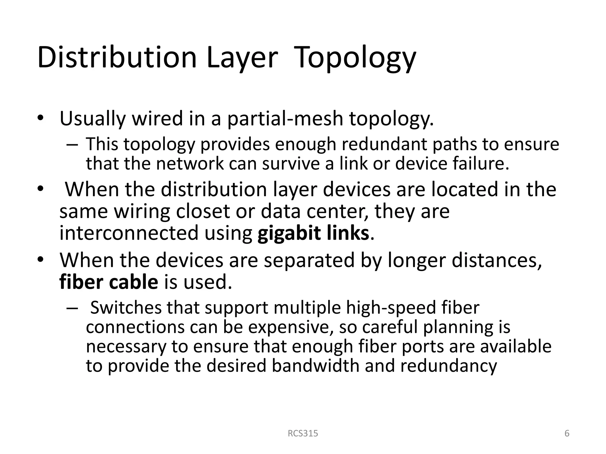 Distribution Layer Topology
• Usually wired in a partial-mesh topology.
– This topology provides enough redundant paths to ensure
that the network can survive a link or device failure.
• When the distribution layer devices are located in the
same wiring closet or data center, they are
interconnected using gigabit links.
• When the devices are separated by longer distances,
fiber cable is used.
– Switches that support multiple high-speed fiber
connections can be expensive, so careful planning is
necessary to ensure that enough fiber ports are available
to provide the desired bandwidth and redundancy
6RCS315
 