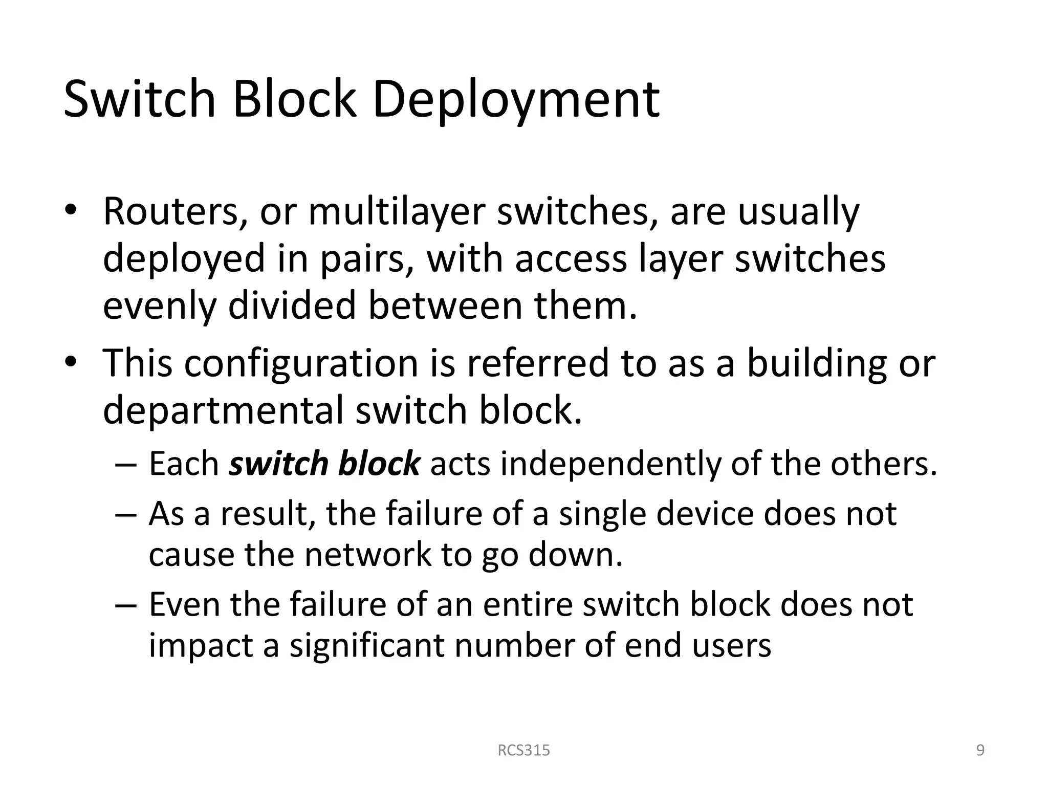 Switch Block Deployment
• Routers, or multilayer switches, are usually
deployed in pairs, with access layer switches
evenly divided between them.
• This configuration is referred to as a building or
departmental switch block.
– Each switch block acts independently of the others.
– As a result, the failure of a single device does not
cause the network to go down.
– Even the failure of an entire switch block does not
impact a significant number of end users
9RCS315
 