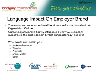 Language Impact On Employer Brand The words we use in our external literature speaks volumes about our Organsiation Culture Our Employer Brand is heavily influenced by how we represent ourselves in the public domain & what our people “say” about us What words are used in your  Marketing brochures Websites Proposals Articles written Other 