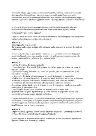 (Il presente articolorappresentale opinionipersonali dell’autoree nonnecessariamentequelle
dellaMunichRe.Il testodi legge è statosintetizzatoe semplificatoperfavorirne lafacile
comprensione,mi scusosind’oradelle imprecisioni e degli eventuali errori interpretativi:pregoil
lettore di segnalarmeli. Il testodi legge fariferimentoaquantopubblicato nel sitowebdell’OnGelli)
La riformaGelli recentementeapprovataallaCameracontiene alcunenovitàinmateriadi
responsabilitàcivile delle strutture sanitarie e dei singoli professionisti dell’areamedica.
Il relatore definisce lariforma“epocale”.
Faccio unasintesi dei singoli articoliconunbreve commentoincorsivo che potrà esseragevolmente
“saltato”se le mie opinioninondovessero interessare .
Articolo 1
(Sicurezza delle cure in sanità)
La sicurezza delle cure è un diritto che si realizza anche attraverso la gestione dei rischi ad
essa connessi.
Premessa di principio, in apparenza scontata, ma se si considera come sono stati gestiti
alcuni rischi negli ultimi anni sia dalle strutture che dalle compagnie ecco emergere la
portata epocale del provvedimento, direi un buon inizio.
Articolo 2
(Attività di gestione del rischio sanitario)
1. La realizzazione delle attività della gestione del rischio spetta alle regioni che hanno i
seguenti compiti:
a) processi di auditing finalizzati allo studio dei processi, alla loro ottimizzazione e alla
prevenzione dei rischi.
b) rilevazione del rischio di inadeguatezza nei percorsi diagnostici e terapeutici e
individuazione di esami diagnostici e di procedure inutili finalizzate unicamente a dimostrare
la condotta incolpevole della struttura in caso di danno a terzi (medicina difensiva).
c) formazione del personale finalizzata alla prevenzione del rischio sanitario;
d) assistenza tecnico-legale verso le strutture in caso di contenzioso, e nella gestione delle
assicurazioni o auto-assicurazioni.
Questi compiti devono essere coordinati da personale medico dotato delle
specializzazioni in Igiene, Epidemiologia e Sanità pubblica o equipollenti ovvero con
comprovata esperienza almeno triennale nel settore.
Vengono individuate le aree critiche dove intervenire ed alcuni degli strumenti da impiegare
(audits) non è chiaro però se le regioni avranno autonomia nella predisposizione di questi
strumenti oppure se vi saranno delle disposizioni uniformi contenute nel decreto attuativo.
Sarebbe buona cosa se fossero omogenee.
Articolo 3
(Difensore civico regionale come Garante del diritto alla salute e Centri regionali per la
gestione del rischio sanitario e la sicurezza del paziente)
Questo soggetto ha il compito di raccogliere dai cittadini e dalle associazioni segnalazioni
riguardo a disfunzioni nell’ambito sanitario.
 