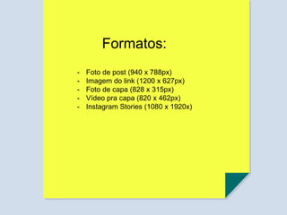 Formatos:
- Foto de post (940 x 788px)
- Imagem do link (1200 x 627px)
- Foto de capa (828 x 315px)
- Vídeo pra capa (820 x 462px)
- Instagram Stories (1080 x 1920x)
 