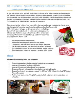 Page 46
036 – (Investigation) – Accident investigation and Regulatory Procedures and
Reporting in the UAE [5 Day]
In spite of all our best efforts, accidents and incidents occasionally occur. These unplanned or undesired events
can adversely affect a company’s work operations and may include work-related injuries, occupational illnesses,
property damage, spills and fires. Critically all incidents should therefore be thoroughly investigated demonstrating
a proven company-wide process of efficiency and effectiveness linked to the Safety Management System (SMS).
The more serious the incident the more extensive the investigation.
However, even a minor incident or near-miss incident also requires a thorough investigation as this may reveal
significant potential for a serious future incident should the conditions be left uncorrected.
While incidents seem to happen for obvious reasons, there may be things
that contribute to an accident which are not always immediately apparent.
Attendance on this training course will provide you with the confidence and
necessary professionalism to enable a thorough Accident Investigation as
soon as practicable after the event.
• Why and who conducts an investigation?
• Investigation methodology, the essential six-step process
• Characteristics of an effective incident/accident analysis programme
• The two major components that contribute to the cause of an incident
• Why investigations must be constructive, professional, credible and timely
• Safety Management Systems on promoting a pro-active Safety Culture
Objectives
At the end of this training course, you will learn to:
• Develop the knowledge and skills required to investigate all adverse events.
• Understand the causes of accidents and ill-health.
• Understand the elements that combine to form an accident.
• Develop confidence & professionalism in investigating, interviewing & reporting
• Ensure all employees & contractors are aware of the SMS and ‘Safety Culture’ within the UAE Regulatory
Authority Framework.
• Apply the legal requirements of the UAE Regulatory Authority and ensure company procedures are
adhered to.
 