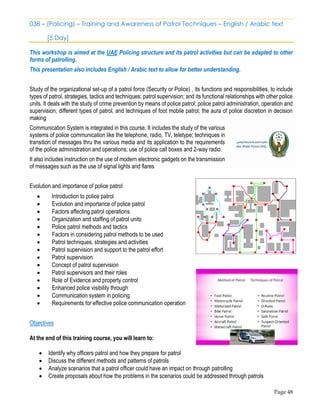 Page 48
038 – (Policing) – Training and Awareness of Patrol Techniques – English / Arabic text
[5 Day]
This workshop is aimed at the UAE Policing structure and its patrol activities but can be adapted to other
forms of patrolling.
This presentation also includes English / Arabic text to allow for better understanding.
Study of the organizational set-up of a patrol force (Security or Police) , its functions and responsibilities, to include
types of patrol, strategies, tactics and techniques; patrol supervision; and its functional relationships with other police
units. It deals with the study of crime prevention by means of police patrol; police patrol administration, operation and
supervision; different types of patrol, and techniques of foot mobile patrol; the aura of police discretion in decision
making
Communication System is integrated in this course. It includes the study of the various
systems of police communication like the telephone, radio, TV, teletype; techniques in
transition of messages thru the various media and its application to the requirements
of the police administration and operations; use of police call boxes and 2-way radio.
It also includes instruction on the use of modern electronic gadgets on the transmission
of messages such as the use of signal lights and flares
Evolution and importance of police patrol
• Introduction to police patrol
• Evolution and importance of police patrol
• Factors affecting patrol operations
• Organization and staffing of patrol units
• Police patrol methods and tactics
• Factors in considering patrol methods to be used
• Patrol techniques, strategies and activities
• Patrol supervision and support to the patrol effort
• Patrol supervision
• Concept of patrol supervision
• Patrol supervisors and their roles
• Role of Evidence and property control
• Enhanced police visibility through
• Communication system in policing
• Requirements for effective police communication operation
Objectives
At the end of this training course, you will learn to:
• Identify why officers patrol and how they prepare for patrol
• Discuss the different methods and patterns of patrols
• Analyze scenarios that a patrol officer could have an impact on through patrolling
• Create proposals about how the problems in the scenarios could be addressed through patrols
 